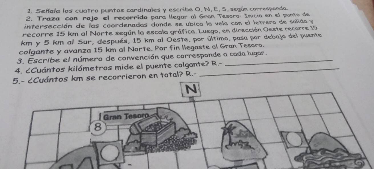 Señala los cuatro puntos cardinales y escribe O, N, E, S, según corresponda. 
2. Traza con rojo el recorrido para llegar al Gran Tesoro: Inicia en el punto de 
intersección de las coordenadas donde se ubica la vela con el letrero de salida y 
recorre 15 km al Norte según la escala gráfica. Luego, en dirección Oeste recorre 15
km y 5 km al Sur, después, 15 km al Oeste, por último, pasa por debajo del puente 
colgante y avanza 15 km al Norte. Por fin llegaste al Gran Tesoro. 
3. Escribe el número de convención que corresponde a cada lugar. 
4. ¿Cuántos kilómetros mide el puente colgante? R.- 
5.- ¿Cuántos km se recorrieron en total? R.- 
N 
Gran Tesoro 
8