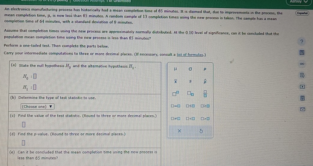 Ashley 
An electronics manufacturing process has historically had a mean completion time of 65 minutes. It is claimed that, due to improvements in the process, the Espeñol 
mean completion time, μ, is now less than 65 minutes. A random sample of 13 completion times using the new process is taken. The sample has a mean 
completion time of 64 minutes, with a standard deviation of 9 minutes. 
Assume that completion times using the new process are approximately normally distributed. At the 0.10 level of significance, can it be concluded that the 
population mean completion time using the new process is less than 65 minutes? 
? 
Perform a one-tailed test. Then complete the parts below. 
Carry your intermediate computations to three or more decimal places. (If necessary, consult a list of formulas.) 
(a) State the null hypothesis H_0 and the alternative hypothesis H_1.
μ σ
H_0:□
overline x s widehat D
H_1:□
□ _□ 
(b) Determine the type of test statistic to use. 
(Choose one) □s□
(c) Find the value of the test statistic. (Round to three or more decimal places.) 
(d) Find the p -value. (Round to three or more decimal places.) 
(e) Can it be concluded that the mean completion time using the new process is 
less than 65 minutes?