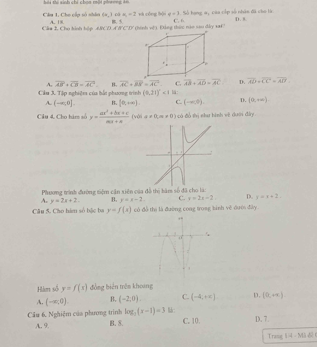 hỏi thí sinh chỉ chọn một phương án.
Câu 1. Cho cấp số nhân (u_n) có u_1=2 và công bội q=3 , Số hạng u_3 của cấp số nhân đã cho là:
A. 18. B. 5. C. 6. D. 8.
Câu 2. Cho hình hộp ABCL 0.A'B'C'D' (hinh vẽ). Đăng thức nào sau đây sai?
A. overline AB'+overline CB=overline AC'. B. overline AC+overline BB'=overline AC'. C. overline AB+overline AD=overline AC. D. overline AD+overline CC'=overline AD'.
Câu 3. Tập nghiệm của bất phương trình (0,21)^x<1</tex> là:
A. (-∈fty ;0]. B. [0;+∈fty ). C. (-∈fty ;0).
D. (0;+∈fty ).
Câu 4. Cho hàm số y= (ax^2+bx+c)/mx+n  (với a!= 0;m!= 0) có đồ thị như hình về dưới đây
Phương trình đường tiệm cận xiên của đồ thị hàm số đã cho là:
A. y=2x+2. B. y=x-2.
C. y=2x-2. D. y=x+2.
Câu 5. Cho hàm số bậc ba y=f(x) có đồ thị là đường cong trong hình vẽ dưới đây.
Hàm số y=f(x) đồng biến trên khoang
D.
A. (-∈fty ;0).
C.
B. (-2;0). (-4;+∈fty ). (0;+x).
Câu 6. Nghiệm của phương trình log _2(x-1)=3 là:
A. 9. B. 8.
C. 10. D. 7.
Trang 1/4 - Mã đề (