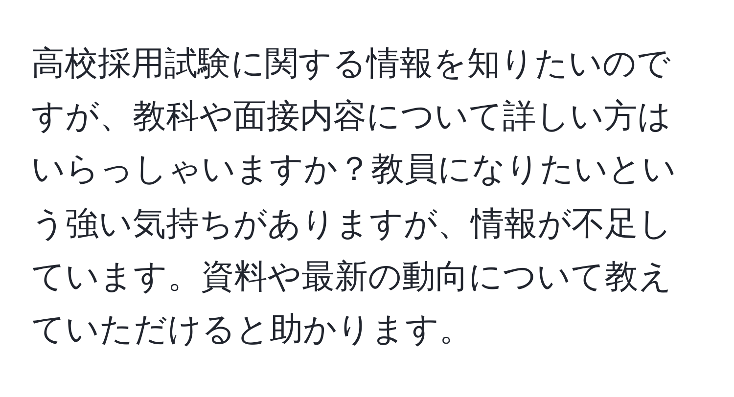 高校採用試験に関する情報を知りたいのですが、教科や面接内容について詳しい方はいらっしゃいますか？教員になりたいという強い気持ちがありますが、情報が不足しています。資料や最新の動向について教えていただけると助かります。