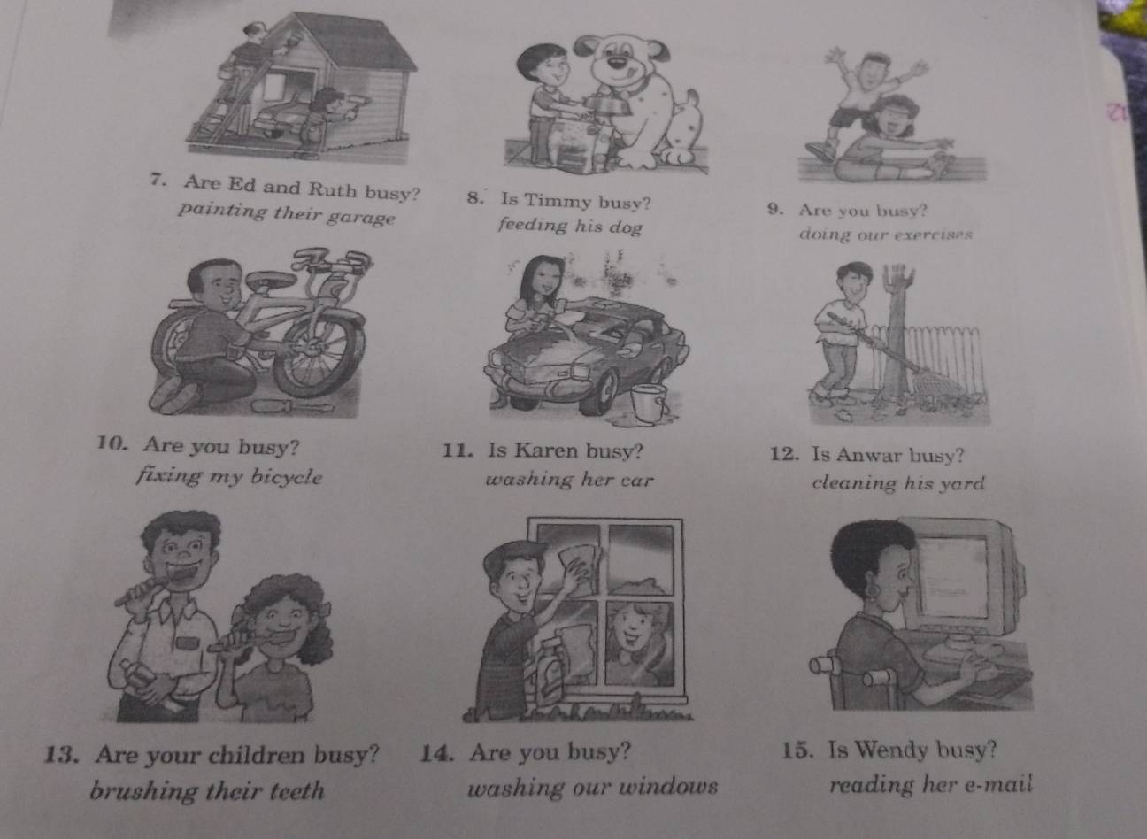 Are Ed and Ruth busy? 8. Is Timmy busy?
9. Are you busy?
painting their garage feeding his dog
doing our exercises
10. Are you busy? 11. Is Karen busy? 12. Is Anwar busy?
fixing my bicycle washing her car cleaning his yard
13. Are your children busy? 14. Are you busy? 15. Is Wendy busy?
brushing their teeth washing our windows reading her e-mail