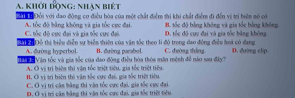 khởi động: nhận biét
Bài 1ạ Đối với dao động cơ điều hòa của một chất điểm thì khi chất điểm đi đến vị trí biên nó có
A. tốc độ bằng không và gia tốc cực đại. B. tốc độ bằng không và gia tốc bằng không.
C. tốc độ cực đại và gia tốc cực đại. D. tốc độ cực đại và gia tốc bằng không.
Bài 2: Đồ thị biểu diễn sự biến thiên của vận tốc theo li độ trong dao động điều hoà có dạng
A. đường hyperbol. B. đường parabol. C. đường thắng. D. đường elip.
Bài 3: Vận tốc và gia tốc của dao động điều hòa thỏa mãn mệnh đề nào sau đây?
A. Ở vị trí biên thì vận tốc triệt tiêu, gia tốc triệt tiêu.
B. Ở vị trí biên thì vận tốc cực đại, gia tốc triệt tiêu.
C. Ở vị trí cân bằng thì vận tốc cực đại, gia tốc cực đại.
D. Ở vị trí cân bằng thì vận tốc cực đại, gia tốc triệt tiêu.