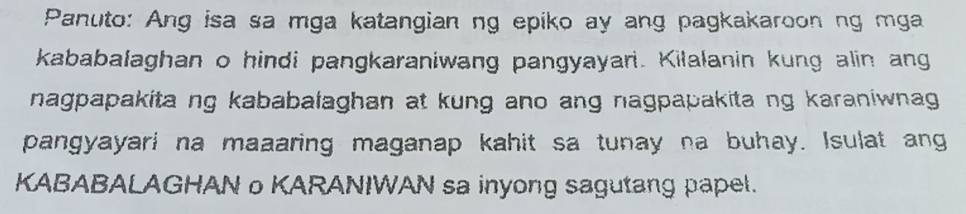 Panuto: Ang isa sa mga katangian ng epiko ay ang pagkakaroon ng mga 
kababalaghan o hindi pangkaraniwang pangyayari. Kilalanin kung alin ang 
nagpapakita ng kababalaghan at kung ano ang nagpapakita ng karaniwnag . 
pangyayari na maaaring maganap kahit sa tunay na buhay. Isulat ang 
KABABALAGHAN o KARANIWAN sa inyong sagutang papel.