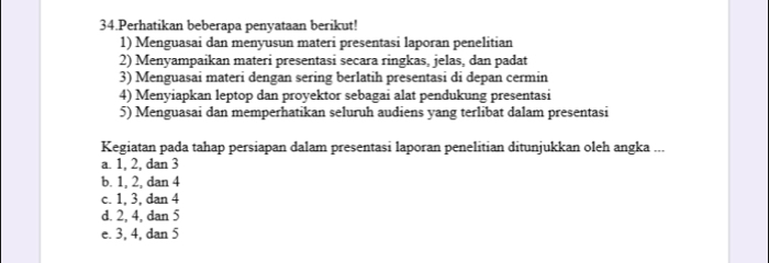 Perhatikan beberapa penyataan berikut!
1) Menguasai dan menyusun materi presentasi laporan penelitian
2) Menyampaikan materi presentasi secara ringkas, jelas, dan padat
3) Menguasai materi dengan sering berlatih presentasi di depan cermin
4) Menyiapkan leptop dan proyektor sebagai alat pendukung presentasi
5) Menguasai dan memperhatikan seluruh audiens yang terlibat dalam presentasi
Kegiatan pada tahap persiapan dalam presentasi laporan penelitian ditunjukkan oleh angka ...
a. 1, 2, dan 3
b. 1, 2, dan 4
c. 1, 3, dan 4
d. 2, 4, dan 5
e. 3, 4, dan 5