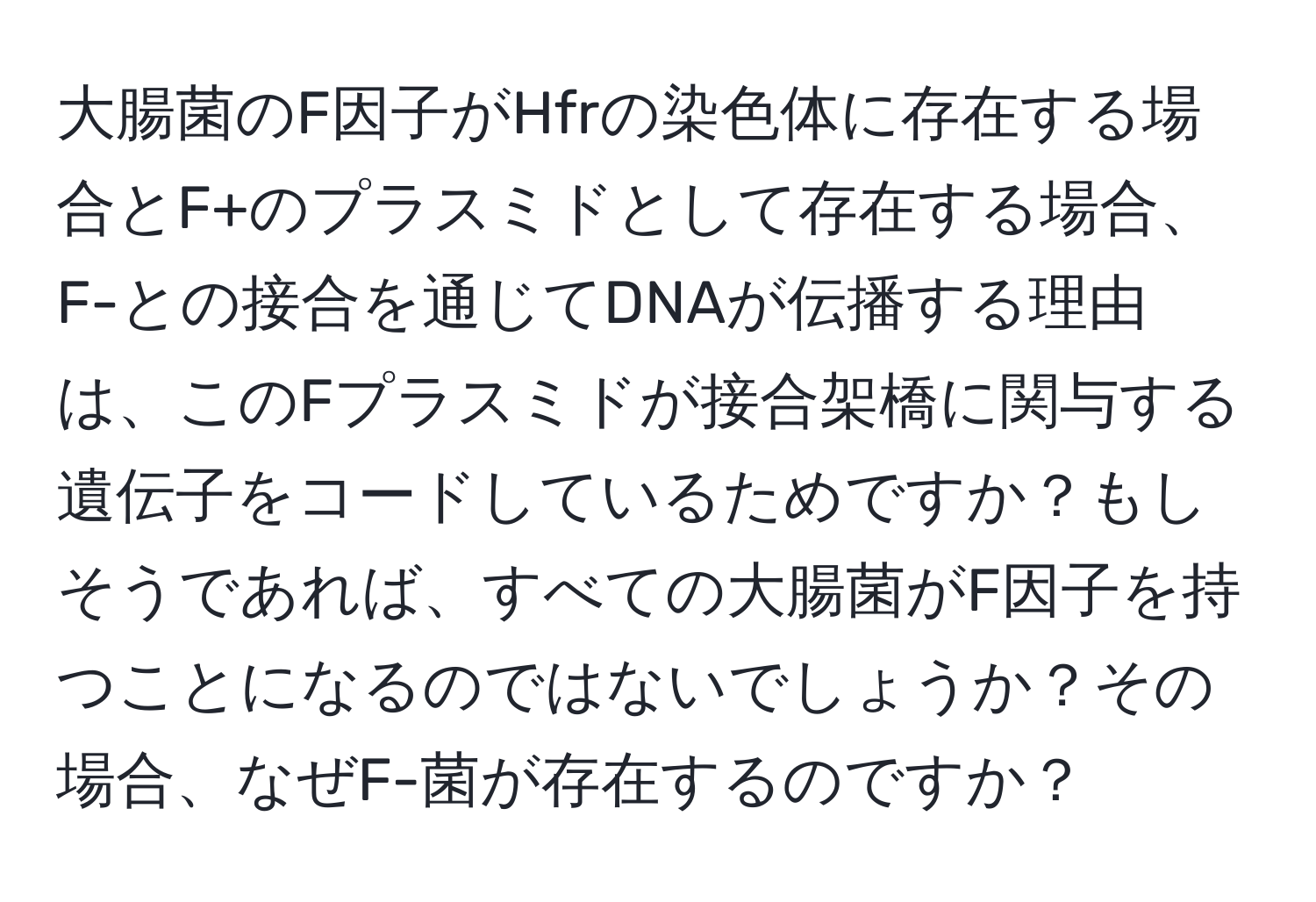 大腸菌のF因子がHfrの染色体に存在する場合とF+のプラスミドとして存在する場合、F-との接合を通じてDNAが伝播する理由は、このFプラスミドが接合架橋に関与する遺伝子をコードしているためですか？もしそうであれば、すべての大腸菌がF因子を持つことになるのではないでしょうか？その場合、なぜF-菌が存在するのですか？