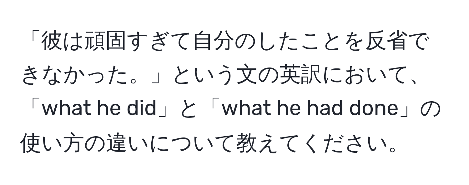 「彼は頑固すぎて自分のしたことを反省できなかった。」という文の英訳において、「what he did」と「what he had done」の使い方の違いについて教えてください。