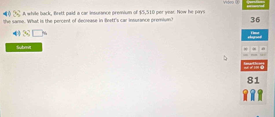 Video Questions 
answered 
A while back, Brett paid a car insurance premium of $5,510 per year. Now he pays 
the same. What is the percent of decrease in Brett's car insurance premium?
36
) 
Time 
elapsed 
Submit
00 06 49
s1 e 
SmartScore 
out of 100 1
81