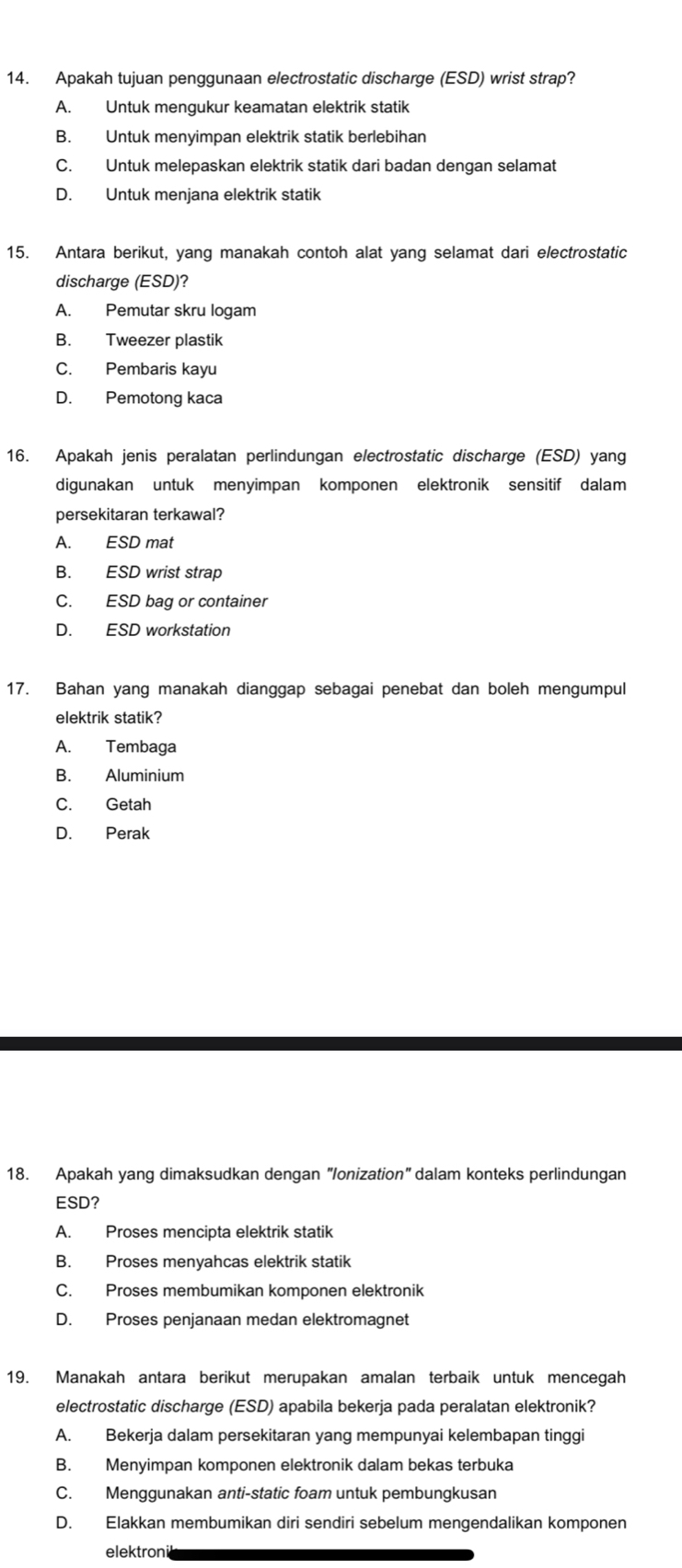 Apakah tujuan penggunaan electrostatic discharge (ESD) wrist strap?
A. Untuk mengukur keamatan elektrik statik
B. Untuk menyimpan elektrik statik berlebihan
C. Untuk melepaskan elektrik statik dari badan dengan selamat
D. Untuk menjana elektrik statik
15. Antara berikut, yang manakah contoh alat yang selamat dari electrostatic
discharge (ESD)?
A. Pemutar skru logam
B. Tweezer plastik
C. Pembaris kayu
D. Pemotong kaca
16. Apakah jenis peralatan perlindungan electrostatic discharge (ESD) yang
digunakan untuk menyimpan komponen elektronik sensitif dalam
persekitaran terkawal?
A. ESD mat
B. ESD wrist strap
C. ESD bag or container
D. ESD workstation
17. Bahan yang manakah dianggap sebagai penebat dan boleh mengumpul
elektrik statik?
A. Tembaga
B. Aluminium
C. Getah
D. Perak
18. Apakah yang dimaksudkan dengan "Ionization" dalam konteks perlindungan
ESD?
A. Proses mencipta elektrik statik
B. Proses menyahcas elektrik statik
C. Proses membumikan komponen elektronik
D. Proses penjanaan medan elektromagnet
19. Manakah antara berikut merupakan amalan terbaik untuk mencegah
electrostatic discharge (ESD) apabila bekerja pada peralatan elektronik?
A. Bekerja dalam persekitaran yang mempunyai kelembapan tinggi
B. Menyimpan komponen elektronik dalam bekas terbuka
C. Menggunakan anti-static foam untuk pembungkusan
D. Elakkan membumikan diri sendiri sebelum mengendalikan komponen
elektroni