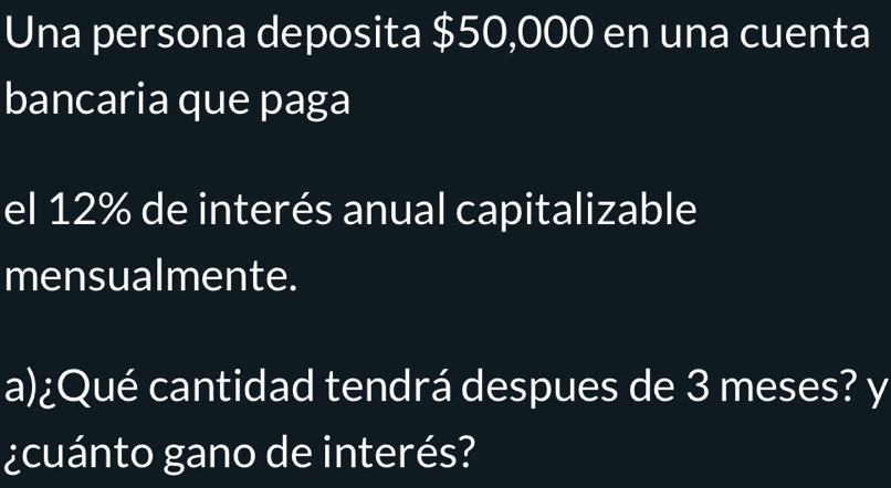 Una persona deposita $50,000 en una cuenta 
bancaria que paga 
el 12% de interés anual capitalizable 
mensualmente. 
a)¿Qué cantidad tendrá despues de 3 meses? y 
¿cuánto gano de interés?