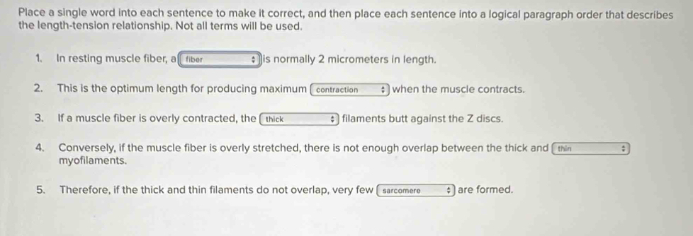 Place a single word into each sentence to make it correct, and then place each sentence into a logical paragraph order that describes 
the length-tension relationship. Not all terms will be used. 
1. In resting muscle fiber, a fiber ; is normally 2 micrometers in length. 
2. This is the optimum length for producing maximum(contraction ; when the muscle contracts. 
3. If a muscle fiber is overly contracted, the thick filaments butt against the Z discs. 
4. Conversely, if the muscle fiber is overly stretched, there is not enough overlap between the thick and thin ; 
myofilaments. 
5. Therefore, if the thick and thin filaments do not overlap, very few [ sarcomere $ ) are formed.