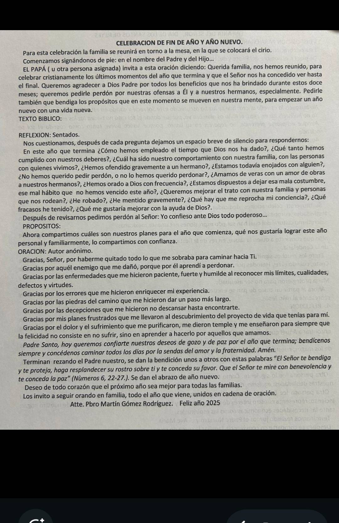 CELEBRACION DE FIN DE aÑO Y AÑO NUEVO.
Para esta celebración la familia se reunirá en torno a la mesa, en la que se colocará el cirio.
Comenzamos signándonos de pie: en el nombre del Padre y del Hijo...
EL PAPÁ ( u otra persona asignada) invita a esta oración diciendo: Querida familia, nos hemos reunido, para
celebrar cristianamente los últimos momentos del año que termina y que el Señor nos ha concedido ver hasta
el final. Queremos agradecer a Dios Padre por todos los beneficios que nos ha brindado durante estos doce
meses; queremos pedirle perdón por nuestras ofensas a Él y a nuestros hermanos, especialmente. Pedirle
también que bendiga los propósitos que en este momento se mueven en nuestra mente, para empezar un año
nuevo con una vida nueva.
TEXTO BIBLICO:
REFLEXION: Sentados.
Nos cuestionamos, después de cada pregunta dejamos un espacio breve de silencio para respondernos:
En este año que termina ¿Cómo hemos empleado el tiempo que Dios nos ha dado?, ¿Qué tanto hemos
cumplido con nuestros deberes?, ¿Cuál ha sido nuestro comportamiento con nuestra familia, con las personas
con quienes vivimos?, ¿Hemos ofendido gravemente a un hermano?, ¿Estamos todavía enojados con alguien?,
¿No hemos querido pedir perdón, o no lo hemos querido perdonar?, ¿Amamos de veras con un amor de obras
a nuestros hermanos?, ¿Hemos orado a Dios con frecuencia?, ¿Estamos dispuestos a dejar esa mala costumbre,
ese mal hábito que no hemos vencido este año?, ¿Queremos mejorar el trato con nuestra familia y personas
que nos rodean?, ¿He robado?, ¿He mentido gravemente?, ¿Qué hay que me reprocha mi conciencia?, ¿Qué
fracasos he tenido?, ¿Qué me gustaría mejorar con la ayuda de Dios?.
Después de revisarnos pedimos perdón al Señor: Yo confieso ante Dios todo poderoso...
PROPOSITOS:
Ahora compartimos cuáles son nuestros planes para el año que comienza, qué nos gustaría lograr este año
personal y familiarmente, lo compartimos con confianza.
ORACION: Autor anónimo.
Gracias, Señor, por haberme quitado todo lo que me sobraba para caminar hacia Ti.
Gracias por aquél enemigo que me dañó, porque por él aprendí a perdonar.
Gracias por las enfermedades que me hicieron paciente, fuerte y humilde al reconocer mis límites, cualidades,
defectos y virtudes.
Gracias por los errores que me hicieron enriquecer mi experiencia.
Gracias por las piedras del camino que me hicieron dar un paso más largo.
Gracias por las decepciones que me hicieron no descansar hasta encontrarte.
Gracias por mis planes frustrados que me llevaron al descubrimiento del proyecto de vida que tenías para mí.
Gracias por el dolor y el sufrimiento que me purificaron, me dieron temple y me enseñaron para siempre que
la felicidad no consiste en no sufrir, sino en aprender a hacerlo por aquellos que amamos.
Padre Santo, hoy queremos confiarte nuestros deseos de gozo y de paz por el año que termina; bendícenos
siempre y concédenos caminar todos los días por la sendas del amor y la fraternidad. Amén.
Terminan rezando el Padre nuestro, se dan la bendición unos a otros con estas palabras “El Señor te bendiga
y te proteja, haga resplandecer su rostro sobre ti y te conceda su favor. Que el Señor te mire con benevolencia y
te conceda la pαz” (Números 6, 22-27.). Se dan el abrazo de año nuevo.
Deseo de todo corazón que el próximo año sea mejor para todas las familias.
Los invito a seguir orando en familia, todo el año que viene, unidos en cadena de oración.
Atte. Pbro Martín Gómez Rodríguez. Feliz año 2025