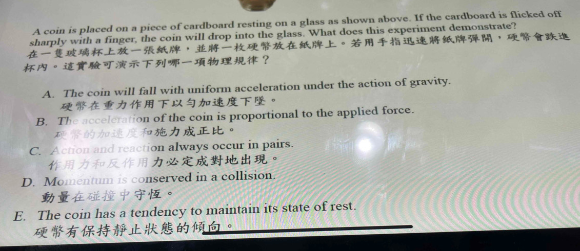 A coin is placed on a piece of cardboard resting on a glass as shown above. If the cardboard is flicked off
sharply with a finger, the coin will drop into the glass. What does this experiment demonstrate?
，。，
。？
A. The coin will fall with uniform acceleration under the action of gravity.
。
B. The acceleration of the coin is proportional to the applied force.
。
C. Action and reaction always occur in pairs.
。
D. Momentum is conserved in a collision.
。
E. The coin has a tendency to maintain its state of rest.
。