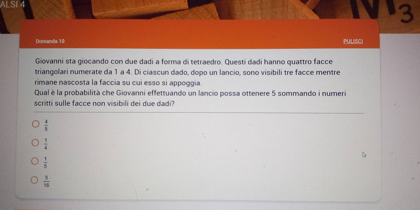 ALSI 4
3
Domanda 10 PULISCI
Giovanni sta giocando con due dadi a forma di tetraedro. Questi dadi hanno quattro facce
triangolari numerate da 1 a 4. Di ciascun dado, dopo un lancio, sono visibili tre facce mentre
rimane nascosta la faccia su cui esso si appoggia.
Qual è la probabilità che Giovanni effettuando un lancio possa ottenere 5 sommando i numeri
scritti sulle facce non visibili dei due dadi?
 4/5 
 1/4 
 1/5 
 5/16 