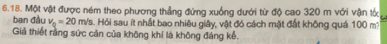 Một vật được ném theo phương thẳng đứng xuống dưới từ độ cao 320 m với vận tốc a 
ban đầu v_Q=20m/s. Hỏi sau ít nhất bao nhiêu giây, vật đó cách mặt đất không quá 100 m? 
Giả thiết rằng sức cản của không khí là không đáng kể.