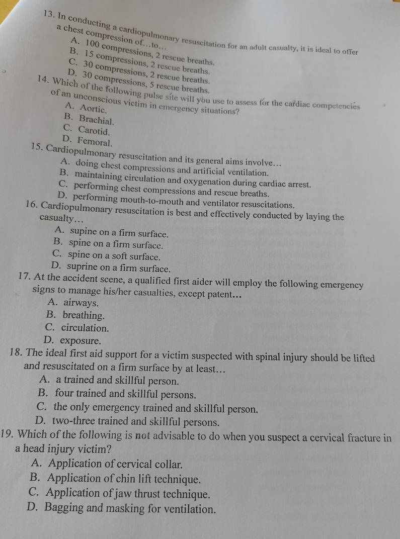 In conducting a cardiopulmonary resuscitation for an adult casualty, it is ideal to offer
a chest compression of…to…
A. 100 compressions, 2 rescue breaths.
B. 15 compressions, 2 rescue breaths.
C. 30 compressions, 2 rescue breaths.
D. 30 compressions, 5 rescue breaths.
14. Which of the following pulse site will you use to assess for the cardiac competencies
of an unconscious victim in emergency situations?
A. Aortic.
B. Brachial.
C. Carotid.
D. Femoral.
15. Cardiopulmonary resuscitation and its general aims involve…..
A. doing chest compressions and artificial ventilation.
B. maintaining circulation and oxygenation during cardiac arrest.
C. performing chest compressions and rescue breaths.
D. performing mouth-to-mouth and ventilator resuscitations.
16. Cardiopulmonary resuscitation is best and effectively conducted by laying the
casualty…..
A. supine on a firm surface.
B. spine on a firm surface.
C. spine on a soft surface.
D. suprine on a firm surface.
17. At the accident scene, a qualified first aider will employ the following emergency
signs to manage his/her casualties, except patent...
A. airways.
B. breathing.
C. circulation.
D. exposure.
18. The ideal first aid support for a victim suspected with spinal injury should be lifted
and resuscitated on a firm surface by at least….
A. a trained and skillful person.
B. four trained and skillful persons.
C. the only emergency trained and skillful person.
D. two-three trained and skillful persons.
19. Which of the following is not advisable to do when you suspect a cervical fracture in
a head injury victim?
A. Application of cervical collar.
B. Application of chin lift technique.
C. Application of jaw thrust technique.
D. Bagging and masking for ventilation.