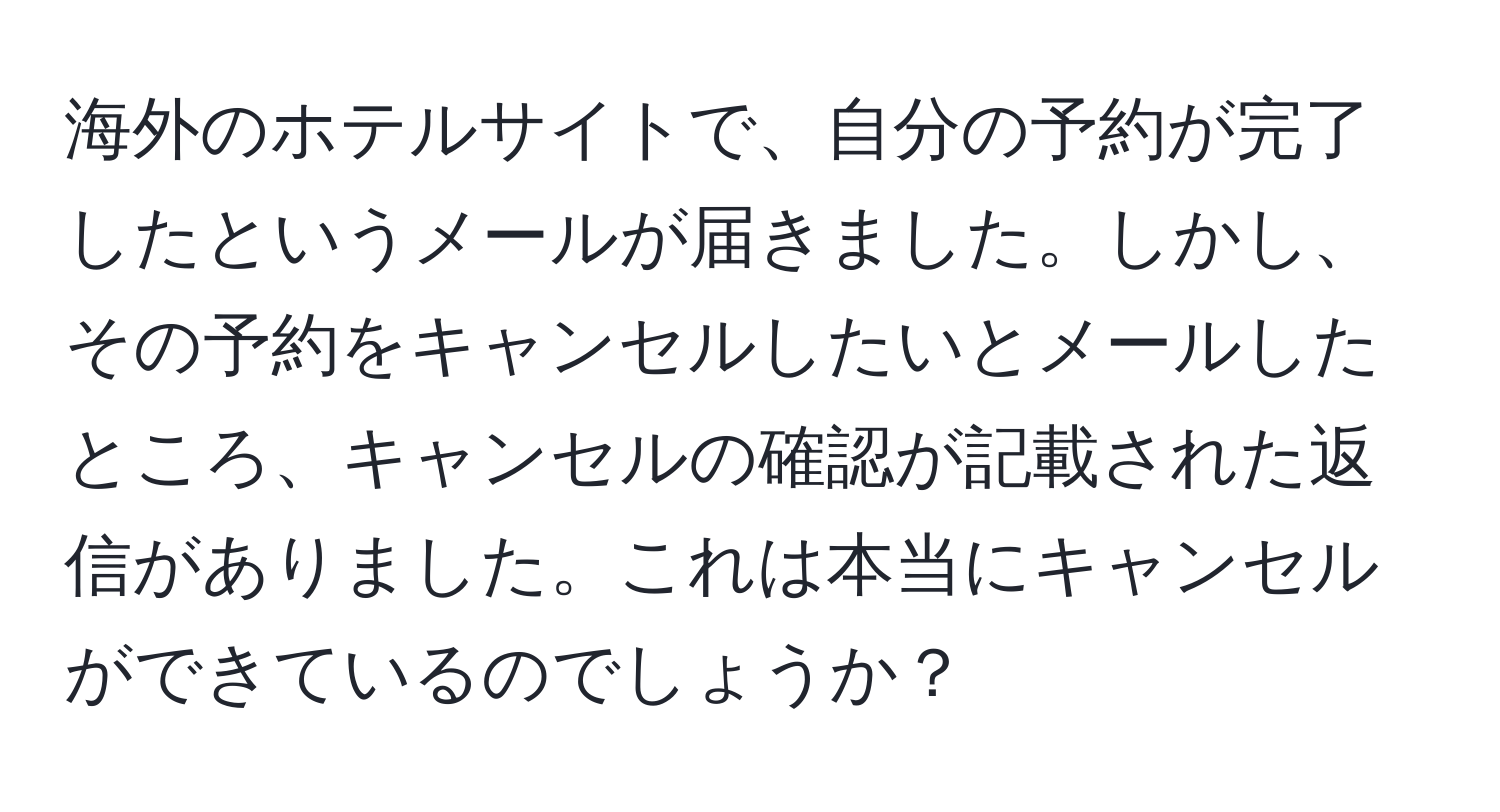 海外のホテルサイトで、自分の予約が完了したというメールが届きました。しかし、その予約をキャンセルしたいとメールしたところ、キャンセルの確認が記載された返信がありました。これは本当にキャンセルができているのでしょうか？