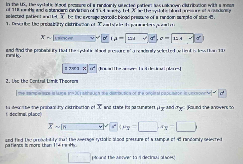 In the US, the systolic blood pressure of a randomly selected patient has unknown distribution with a mean 
of 118 mmHg and a standard deviation of 15.4 mmHg. Let X be the systolic blood pressure of a randomly 
selected patient and let overline X be the average systolic blood pressure of a random sample of size 45. 
1. Describe the probability distribution of X and state its parameters μ and σ :
x un kn o wn sigma^6 1 (mu =118 sigma^4,sigma =15.4 sigma^4)
and find the probability that the systolic blood pressure of a randomly selected patient is less than 107
mmHg. 
0.2390* |0^6 (Round the answer to 4 decimal places) 
2. Use the Central Limit Theorem 
the sample size is large (n>30) although the distribution of the original populaiton is unknown sigma^6
to describe the probability distribution of overline X and state its parameters mu _overline x and sigma _overline x : (Round the answers to
1 decimal place)
overline Xsim overline N
sigma^4(mu _overline x=□ ,sigma _overline x=□ )
and find the probability that the average systolic blood pressure of a sample of 45 randomly selected 
patients is more than 114 mmHg. 
(Round the answer to 4 decimal places)