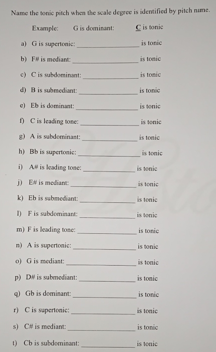 Name the tonic pitch when the scale degree is identified by pitch name. 
Example: G is dominant: C is tonic 
a) G is supertonic:_ is tonic 
b) F# is mediant: _is tonic 
c) C is subdominant: _is tonic 
d) B is submediant:_ is tonic 
_ 
e) Eb is dominant: is tonic 
f) C is leading tone: _is tonic 
_ 
g) A is subdominant: is tonic 
_ 
h) Bb is supertonic: is tonic 
i) A# is leading tone: _is tonic 
j) E# is mediant: _is tonic 
k) Eb is submediant: _is tonic 
l) F is subdominant: _is tonic 
m) F is leading tone:_ is tonic 
n) A is supertonic: _is tonic 
o) G is mediant:_ is tonic 
p) D# is submediant:_ is tonic 
q) Gb is dominant: _is tonic 
r) C is supertonic: _is tonic 
s) C# is mediant:_ is tonic 
t) Cb is subdominant: _is tonic