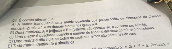 É correto afirmar que:
A) A matriz triangular é uma matriz quadrada que possui todos os elementos da diagonal
principal iguais a 1 e os demais elementos iguais a 0.
B) Duas matrizes, A=[aij]m* n e B= [bij]nxm , são opostas se, e somente se, aij=bji.
C) Uma matriz é quadrada quando o número de linhas é diferente do número de colunas.
D) Uma matriz é dita nula se todos os seus elementos são diferentes de zero.
E) Toda matriz identidade é siméttrica
e formação bij=2i+3j-5. Portanto, a