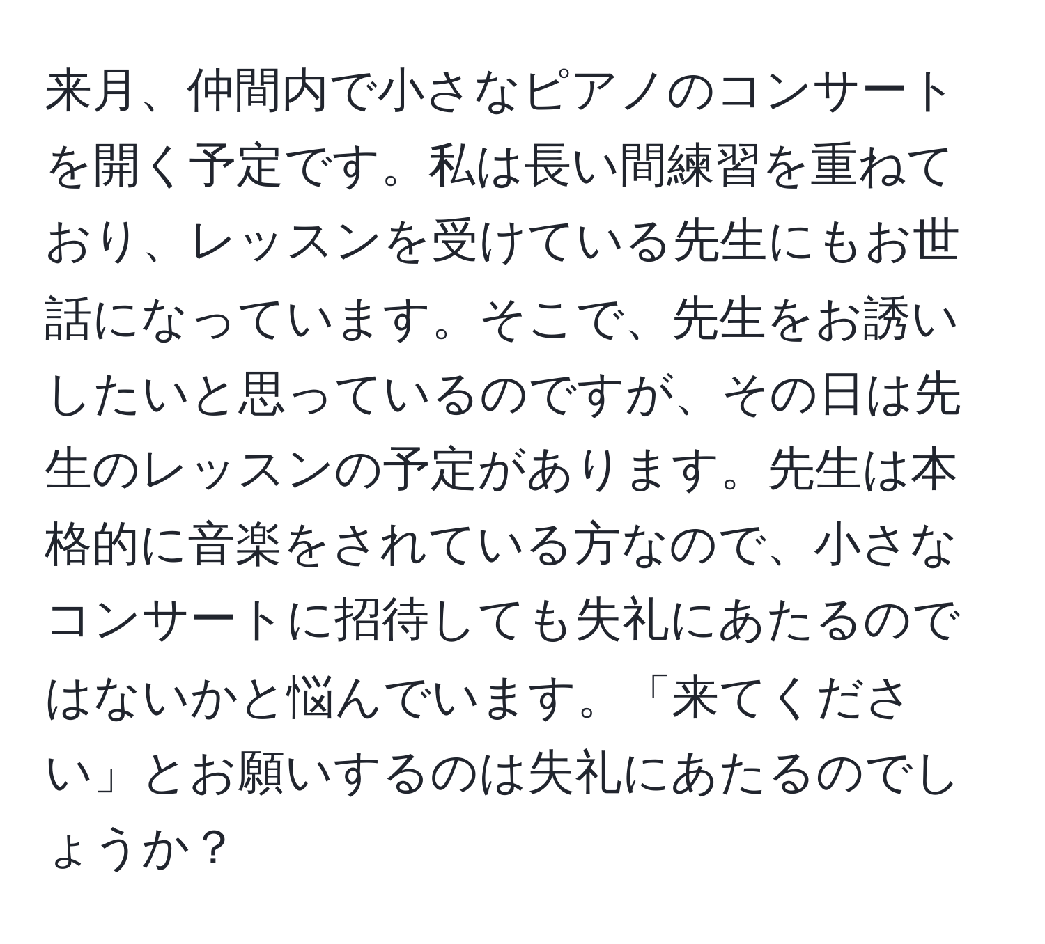 来月、仲間内で小さなピアノのコンサートを開く予定です。私は長い間練習を重ねており、レッスンを受けている先生にもお世話になっています。そこで、先生をお誘いしたいと思っているのですが、その日は先生のレッスンの予定があります。先生は本格的に音楽をされている方なので、小さなコンサートに招待しても失礼にあたるのではないかと悩んでいます。「来てください」とお願いするのは失礼にあたるのでしょうか？