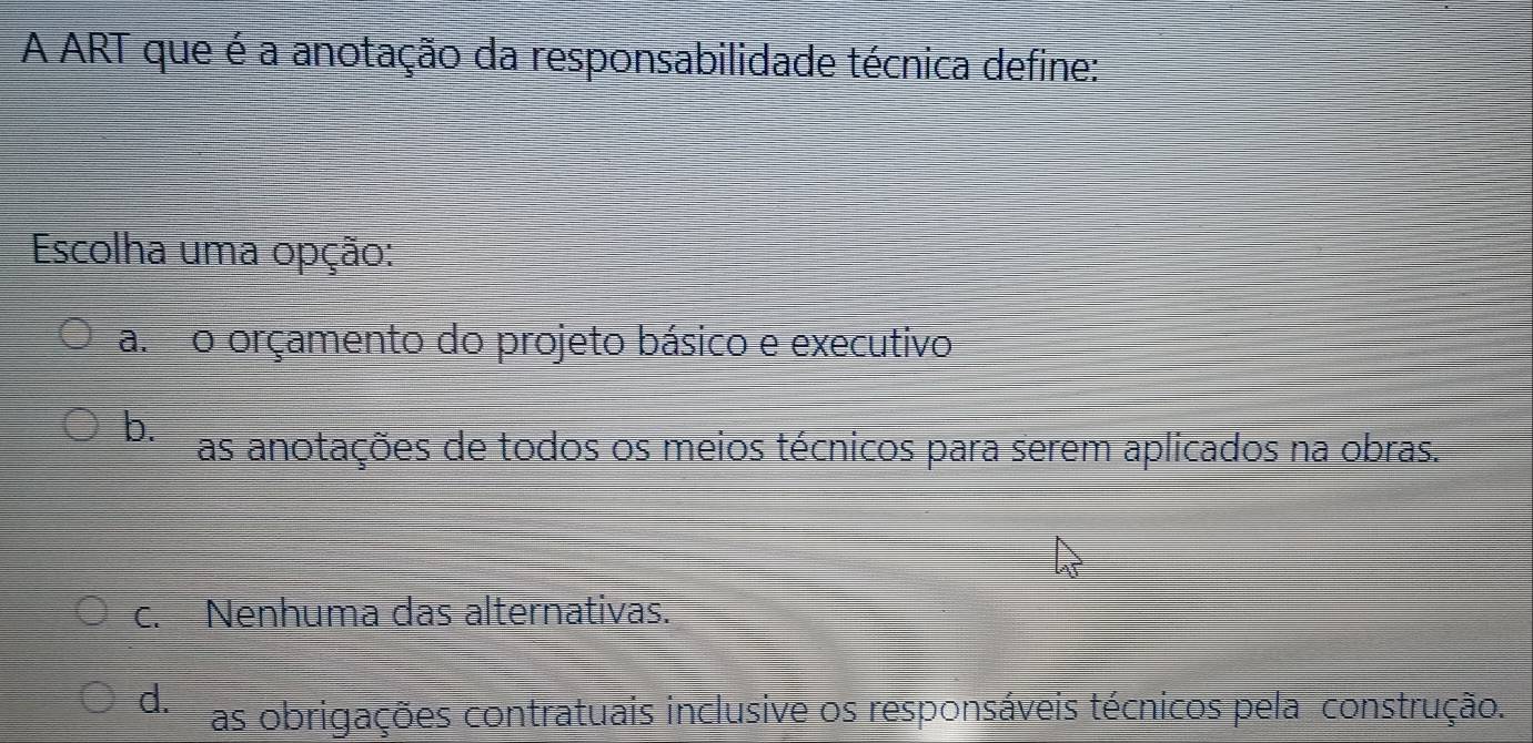 A ART que é a anotação da responsabilidade técnica define:
Escolha uma opção:
a. o orçamento do projeto básico e executivo
b.
as anotações de todos os meios técnicos para serem aplicados na obras.
c. Nenhuma das alternativas.
d. as obrigações contratuais inclusive os responsáveis técnicos pela construção.