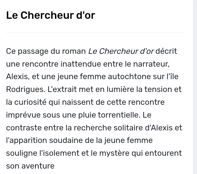 Le Chercheur d'or 
Ce passage du roman Le Chercheur d'or décrit 
une rencontre inattendue entre le narrateur, 
Alexis, et une jeune femme autochtone sur l'île 
Rodrigues. L'extrait met en lumière la tension et 
la curiosité qui naissent de cette rencontre 
imprévue sous une pluie torrentielle. Le 
contraste entre la recherche solitaire d'Alexis et 
l'apparition soudaine de la jeune femme 
souligne l'isolement et le mystère qui entourent 
son aventure