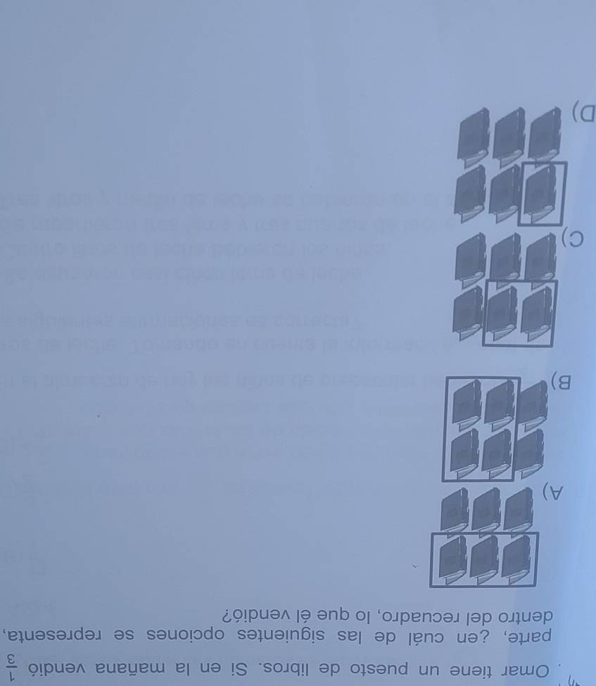 Omar tiene un puesto de libros. Si en la mañana vendió  1/3 
parte, ¿en cuál de las siguientes opciones se representa,
dentro del recuadro, lo que él vendió?
A)
B
C
D