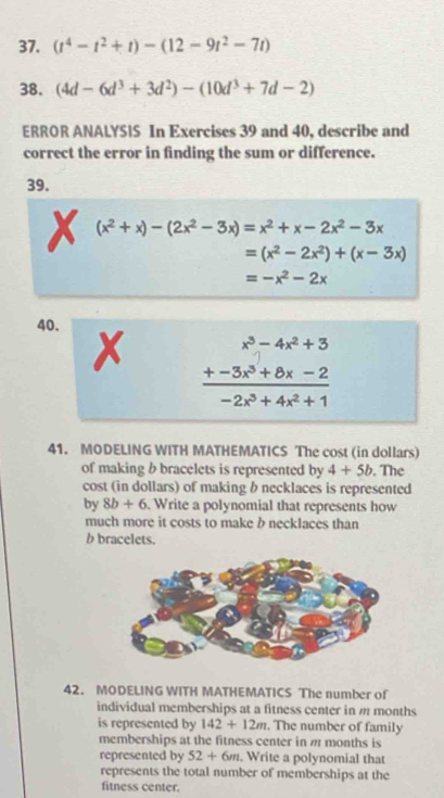 (t^4-t^2+t)-(12-9t^2-7t)
38. (4d-6d^3+3d^2)-(10d^3+7d-2)
ERROR ANALYSIS In Exercises 39 and 40, describe and 
correct the error in finding the sum or difference. 
39.
(x^2+x)-(2x^2-3x)=x^2+x-2x^2-3x
=(x^2-2x^2)+(x-3x)
=-x^2-2x
40. 
X frac beginarrayr x^3-4x^2+3 +-3x^3+8x-2endarray -2x^3+4x^2+1
41. MODELING WITH MATHEMATICS The cost (in dollars) 
of making b bracelets is represented by 4+5b. The 
cost (in dollars) of making b necklaces is represented 
by 8b+6 Write a polynomial that represents how 
much more it costs to make b necklaces than 
b bracelets. 
42. MODELING WITH MATHEMATICS The number of 
individual memberships at a fitness center in m months
is represented by 142+12m. The number of family 
memberships at the fitness center in # months is 
represented by 52+6m. Write a polynomial that 
represents the total number of memberships at the 
fitness center.