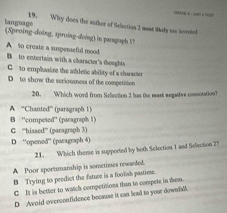 GRADE 6 + UNIT 4 TEST
language
19. Why does the author of Selection 2 most likely use invented
(Sproing-doing, sproing-doing) in paragraph 1?
A to create a suspenseful mood
B to entertain with a character’s thoughts
C to emphasize the athletic ability of a character
D to show the seriousness of the competition
20. Which word from Selection 2 has the most negative connotation?
A “Chanted” (paragraph 1)
B “competed” (paragraph 1)
C “hissed” (paragraph 3)
D “opened” (paragraph 4)
21. Which theme is supported by both Selection 1 and Selection 2?
A Poor sportsmanship is sometimes rewarded.
B Trying to predict the future is a foolish pastime.
C It is better to watch competitions than to compete in them.
D Avoid overconfidence because it can lead to your downfall.