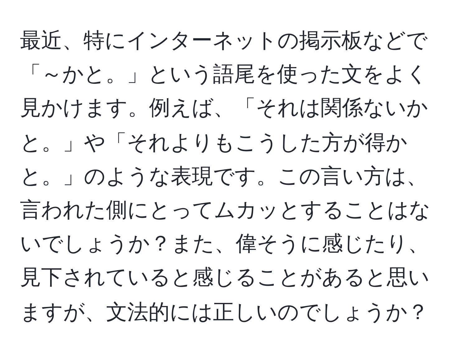 最近、特にインターネットの掲示板などで「～かと。」という語尾を使った文をよく見かけます。例えば、「それは関係ないかと。」や「それよりもこうした方が得かと。」のような表現です。この言い方は、言われた側にとってムカッとすることはないでしょうか？また、偉そうに感じたり、見下されていると感じることがあると思いますが、文法的には正しいのでしょうか？