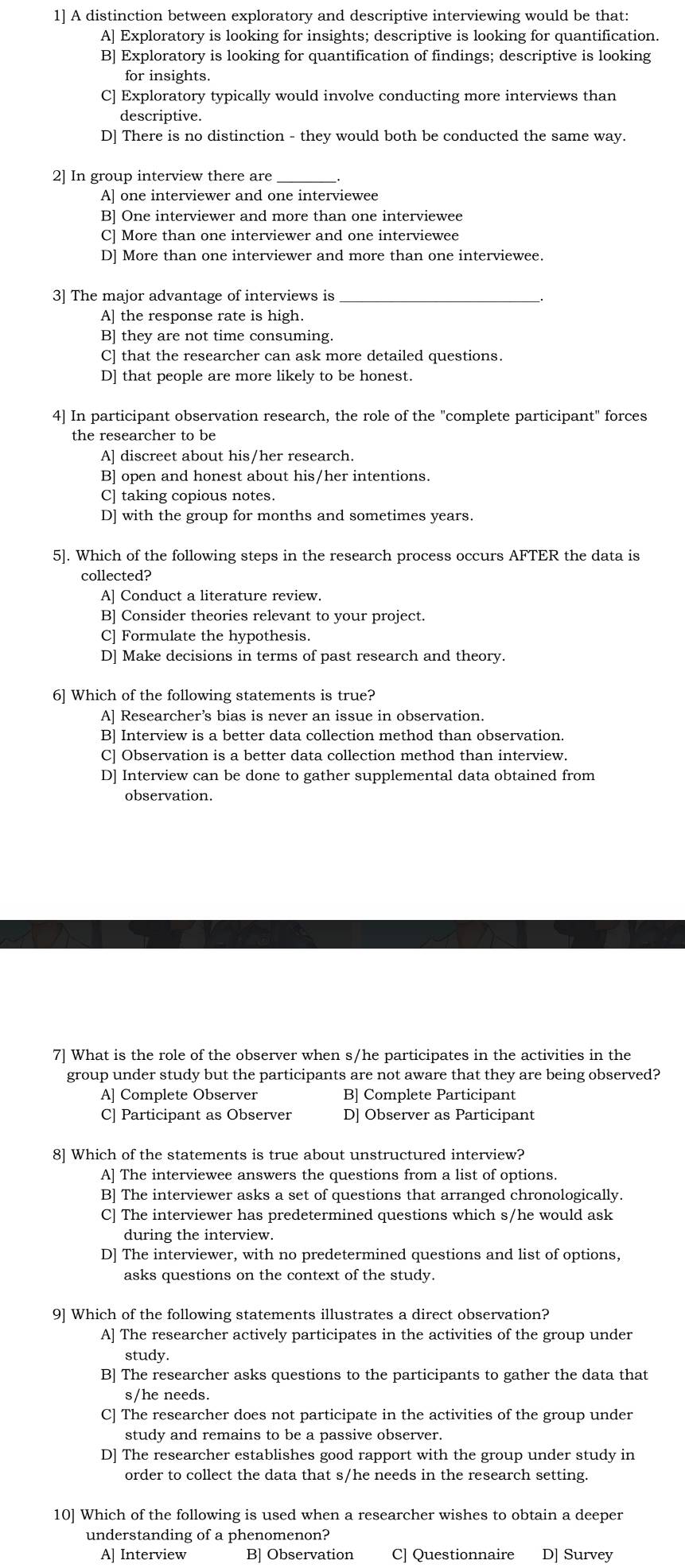 1] A distinction between exploratory and descriptive interviewing would be that:
A] Exploratory is looking for insights; descriptive is looking for quantification.
B] Exploratory is looking for quantification of findings; descriptive is looking
for insights.
C] Exploratory typically would involve conducting more interviews than
descriptive.
D] There is no distinction - they would both be conducted the same way.
2] In group interview there are
A] one interviewer and one interviewee
B] One interviewer and more than one interviewee
C] More than one interviewer and one interviewee
D] More than one interviewer and more than one interviewee.
3] The major advantage of interviews is_
A] the response rate is high.
B] they are not time consuming.
C] that the researcher can ask more detailed questions.
D] that people are more likely to be honest.
4] In participant observation research, the role of the "complete participant" forces
the researcher to be
A] discreet about his/her research.
B] open and honest about his/her intentions.
C] taking copious notes.
D] with the group for months and sometimes years.
5]. Which of the following steps in the research process occurs AFTER the data is
collected?
A] Conduct a literature review.
B] Consider theories relevant to your project.
C] Formulate the hypothesis.
D] Make decisions in terms of past research and theory.
6] Which of the following statements is true?
A] Researcher’s bias is never an issue in observation.
B] Interview is a better data collection method than observation.
C] Observation is a better data collection method than interview.
D] Interview can be done to gather supplemental data obtained from
7] What is the role of the observer when s/he participates in the activities in the
group under study but the participants are not aware that they are being observed?
A] Complete Observer B] Complete Participant
C] Participant as Observer D] Observer as Participant
8] Which of the statements is true about unstructured interview?
A] The interviewee answers the questions from a list of options.
B] The interviewer asks a set of questions that arranged chronologically.
C] The interviewer has predetermined questions which s/he would ask
during the interview.
D] The interviewer, with no predetermined questions and list of options,
asks questions on the context of the study.
9] Which of the following statements illustrates a direct observation?
A] The researcher actively participates in the activities of the group under
study.
B] The researcher asks questions to the participants to gather the data that
s/he needs.
C] The researcher does not participate in the activities of the group under
study and remains to be a passive observer.
D] The researcher establishes good rapport with the group under study in
order to collect the data that s/he needs in the research setting.
10] Which of the following is used when a researcher wishes to obtain a deeper
understanding of a phenomenon?
A] Interview B] Observation C] Questionnaire D] Survey