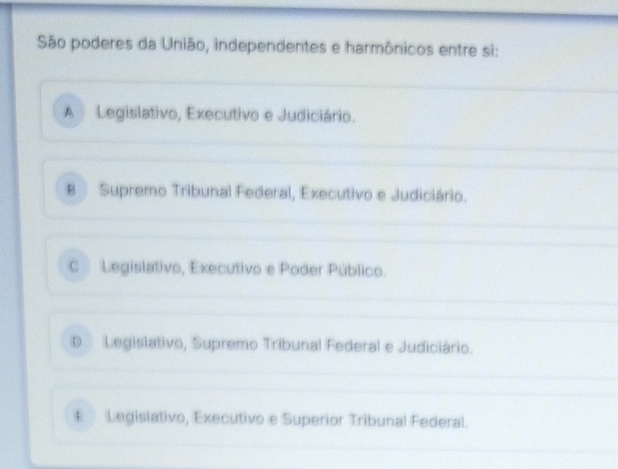 São poderes da União, independentes e harmônicos entre si:
A Legislativo, Executivo e Judiciário.
B Supremo Tribunal Federal, Executivo e Judiciário.
C Legislativo, Executivo e Poder Público.
D Legislativo, Supremo Tribunal Federal e Judiciário.
€ Legislativo, Executivo e Superior Tribunal Federal.