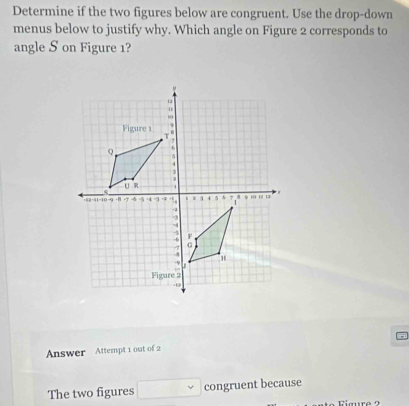 Determine if the two figures below are congruent. Use the drop-down 
menus below to justify why. Which angle on Figure 2 corresponds to 
angle S on Figure 1? 
Answer Attempt 1 out of 2 
The two figures congruent because