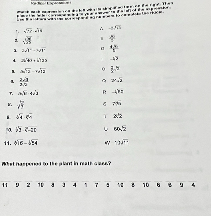 Radical Expressions
Match each expression on the left with its simplified form on the right. Then
place the letter corresponding to your answer to the left of the expression.
Use the letters with the corresponding numbers to compiete the riddle
1. sqrt(72)· sqrt(16)
A -2sqrt(13)
2. sqrt(frac 96)25
E  sqrt(6)/3 
3. 3sqrt(11)+7sqrt(11)
G  4sqrt(6)/5 .
4. 2sqrt[3](40)+sqrt[3](135) -sqrt[3](2)
5. 5sqrt(13)-7sqrt(13)
 3/2 sqrt(2)
6.  3sqrt(6)/2sqrt(3) 
Q 24sqrt(2)
7. 5sqrt(6)· 4sqrt(3)
R -sqrt[3](60)
8. sqrt(frac 2)3
s 7sqrt[3](5)
9. sqrt[3](4)· sqrt[3](4) 2sqrt[3](2)
T
10. sqrt[3](3)· sqrt[3](-20) 60sqrt(2)
U
11. sqrt[3](16)-sqrt[3](54) W 10sqrt(11)
What happened to the plant in math class?
11 9 2 10 8 3 4 1 7 5 10 8 10 6 6 9 4