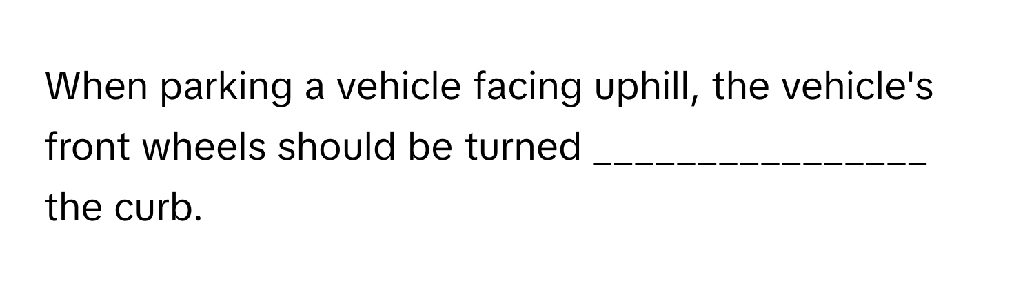 When parking a vehicle facing uphill, the vehicle's front wheels should be turned  ________________ the curb.