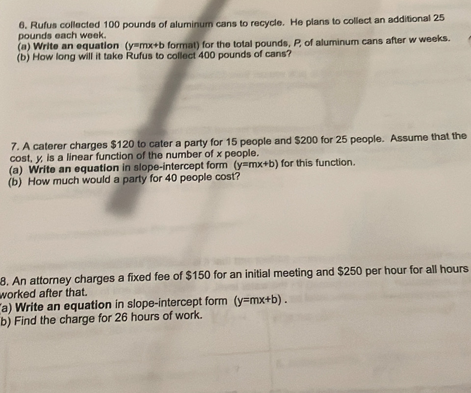 6, Rufus collected 100 pounds of aluminum cans to recycle. He plans to collect an additional 25
pounds each week.
(a) Write an equation (y=mx+b format) for the total pounds, P, of aluminum cans after w weeks.
(b) How long will it take Rufus to collect 400 pounds of cans?
7. A caterer charges $120 to cater a party for 15 people and $200 for 25 people. Assume that the
cost, y is a linear function of the number of x people.
(a) Write an equation in slope-intercept form (y=mx+b) for this function.
(b) How much would a party for 40 people cost?
8. An attorney charges a fixed fee of $150 for an initial meeting and $250 per hour for all hours
worked after that.
(a) Write an equation in slope-intercept form (y=mx+b). 
b) Find the charge for 26 hours of work.