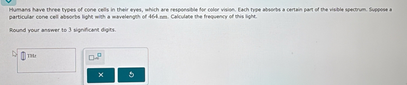 Humans have three types of cone cells in their eyes, which are responsible for color vision. Each type absorbs a certain part of the visible spectrum. Suppose a 
particular cone cell absorbs light with a wavelength of 464.nm. Calculate the frequency of this light. 
Round your answer to 3 significant digits. 
THz
□ · □^(□)
× 5