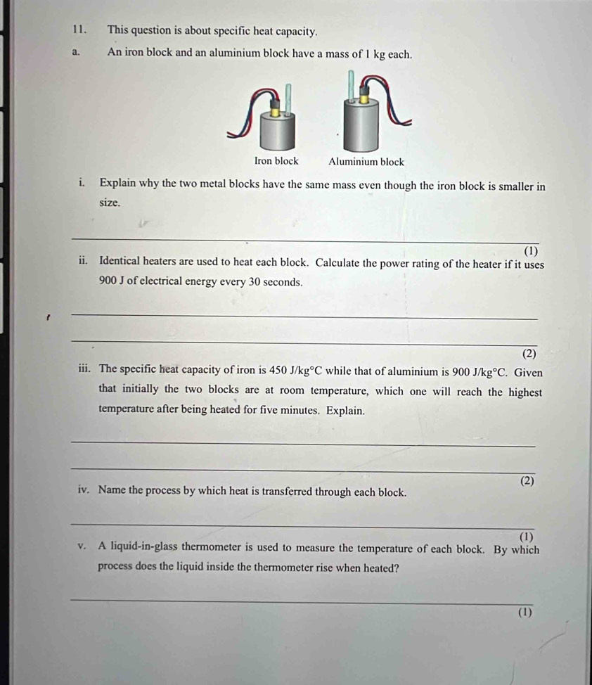 This question is about specific heat capacity. 
a. An iron block and an aluminium block have a mass of 1 kg each. 
Iron block Aluminium block 
i. Explain why the two metal blocks have the same mass even though the iron block is smaller in 
size. 
_ 
(1) 
ii. Identical heaters are used to heat each block. Calculate the power rating of the heater if it uses
900 J of electrical energy every 30 seconds. 
1 
_ 
_ 
(2) 
iii. The specific heat capacity of iron is 450J/kg°C while that of aluminium is 900J/kg°C. Given 
that initially the two blocks are at room temperature, which one will reach the highest 
temperature after being heated for five minutes. Explain. 
_ 
_ 
iv. Name the process by which heat is transferred through each block. (2) 
_ 
(1) 
v. A liquid-in-glass thermometer is used to measure the temperature of each block. By which 
process does the liquid inside the thermometer rise when heated? 
_ 
(1)