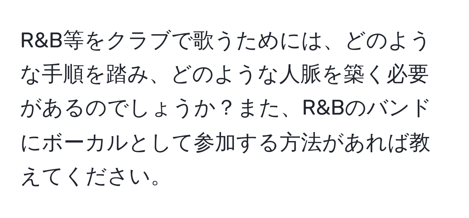 R&B等をクラブで歌うためには、どのような手順を踏み、どのような人脈を築く必要があるのでしょうか？また、R&Bのバンドにボーカルとして参加する方法があれば教えてください。