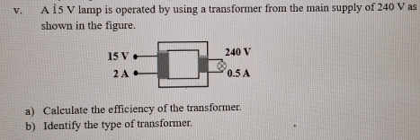 A 15 V lamp is operated by using a transformer from the main supply of 240 V as 
shown in the figure. 
a) Calculate the efficiency of the transformer. 
b) Identify the type of transformer.