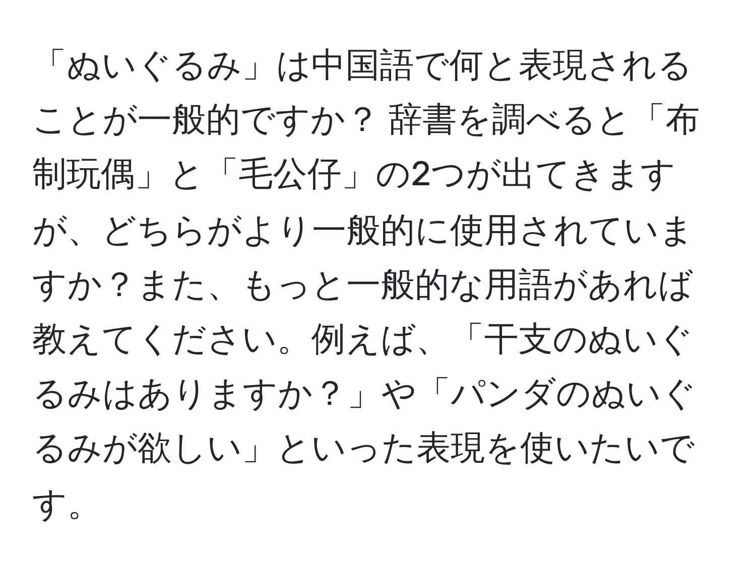 「ぬいぐるみ」は中国語で何と表現されることが一般的ですか？ 辞書を調べると「布制玩偶」と「毛公仔」の2つが出てきますが、どちらがより一般的に使用されていますか？また、もっと一般的な用語があれば教えてください。例えば、「干支のぬいぐるみはありますか？」や「パンダのぬいぐるみが欲しい」といった表現を使いたいです。