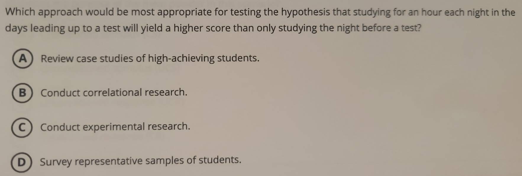 Which approach would be most appropriate for testing the hypothesis that studying for an hour each night in the
days leading up to a test will yield a higher score than only studying the night before a test?
A Review case studies of high-achieving students.
BConduct correlational research.
C  Conduct experimental research.
DSurvey representative samples of students.