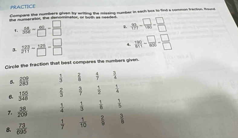 PRACTICE
Compare the numbers given by writing the missing number in each box to find a common fraction. Round
the numerator, the denominator, or both as needed.
1.  58/356 = 60/□  = □ /□  
2.  93/177 - □ /180 = □ /□  
3.  123/211 = 125/□  = □ /□  
4.  190/811 approx  □ /800 = □ /□  
Circle the fraction that best compares the numbers given.
5.  209/283   1/3   2/8   4/7   3/4 
6.  155/348   2/3   3/7   1/2   1/4 
7.  38/209   1/4   1/3   1/8   1/5 
8.  73/695 
 1/7   1/10   2/9   3/8 