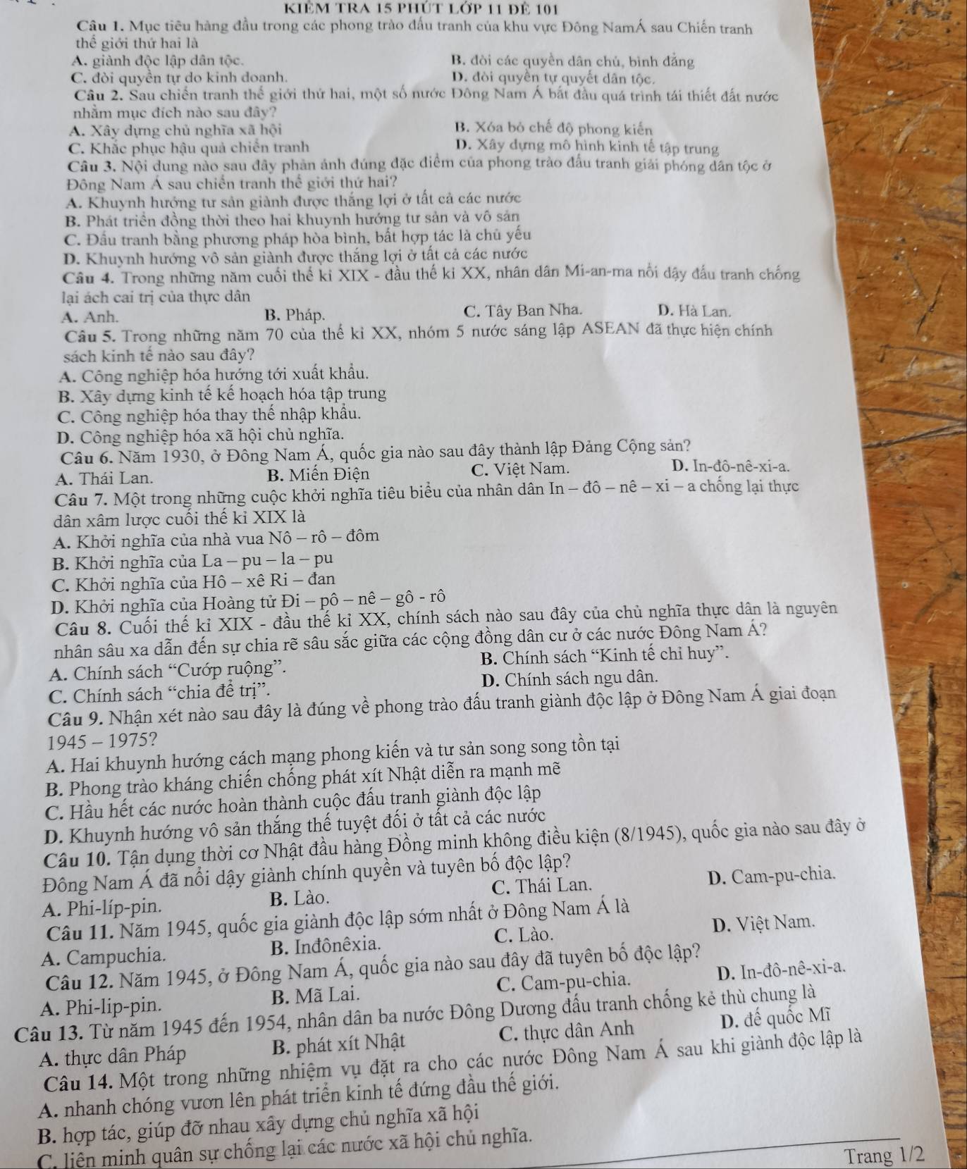 kiêm tra 15 phút lớp 11 để 101
Câu 1. Mục tiêu hàng đầu trong các phong trào đấu tranh của khu vực Đông NamÁ sau Chiến tranh
thể giới thứ hai là
A. giành độc lập dân tộc. B. đòi các quyền dân chủ, bình đẳng
C. đòi quyền tự do kinh doanh. D. đòi quyên tự quyết dân tộc.
Câu 2. Sau chiến tranh thế giới thứ hai, một số nước Đông Nam Á bắt đầu quá trình tái thiết đất nước
nhằm mục đích nào sau đây?
A. Xây dựng chủ nghĩa xã hội B. Xóa bỏ chế độ phong kiến
C. Khắc phục hậu quả chiến tranh D. Xây dựng mô hình kinh tế tập trung
Câu 3. Nội dung nào sau đây phản ánh đúng đặc điểm của phong trào đấu tranh giải phóng dân tộc ở
Đông Nam Á sau chiến tranh thế giới thứ hai?
A. Khuynh hướng tư sản giành được thắng lợi ở tất cả các nước
B. Phát triển đồng thời theo hai khuynh hướng tư sản và vô sản
C. Đầu tranh bằng phương pháp hòa bình, bất hợp tác là chủ yếu
D. Khuynh hướng vô sản giành được thắng lợi ở tất cả các nước
Câu 4. Trong những năm cuối thế ki XIX - đầu thế ki XX, nhân dân Mi-an-ma nổi dậy đấu tranh chống
lại ách cai trị của thực dân
A. Anh. B. Pháp. C. Tây Ban Nha. D. Hà Lan.
Câu 5. Trong những năm 70 của thế kỉ XX, nhóm 5 nước sáng lập ASEAN đã thực hiện chính
sách kinh tế nào sau đây?
A. Công nghiệp hóa hướng tới xuất khẩu.
B. Xây dựng kinh tế kế hoạch hóa tập trung
C. Công nghiệp hóa thay thế nhập khẩu.
D. Công nghiệp hóa xã hội chủ nghĩa.
Câu 6. Năm 1930, ở Đông Nam Á, quốc gia nào sau đây thành lập Đảng Cộng sản?
A. Thái Lan. B. Miến Điện C. Việt Nam. D. In-dhat o-nhat e-xi-a
Câu 7. Một trong những cuộc khởi nghĩa tiêu biểu của nhân dân In-dhat o-nhat e-xi-a chống lại thực
dân xâm lược cuối thế kỉ XIX là
A. Khởi nghĩa của nhà vua Nhat o-rhat o-dhat om
B. Khởi nghĩa của La - pu - la - pu
C. Khởi nghĩa của Hô - xê Ri - đan
D. Khởi nghĩa của Hoàng tử Đi Di-phat o-nhat e-ghat o-rhat o
Câu 8. Cuối thế kỉ XIX - đầu thế ki X) X, chính sách nào sau đây của chủ nghĩa thực dân là nguyên
nhân sâu xa dẫn đến sự chia rẽ sâu sắc giữa các cộng đồng dân cư ở các nước Đông Nam Á?
A. Chính sách “Cướp ruộng”. B. Chính sách “Kinh tế chỉ huy”.
C. Chính sách “chia để trị”. D. Chính sách ngu dân.
Câu 9. Nhận xét nào sau đây là đúng về phong trào đấu tranh giành độc lập ở Đông Nam Á giai đoạn
1945 - 1975?
A. Hai khuynh hướng cách mạng phong kiến và tư sản song song tồn tại
B. Phong trào kháng chiến chống phát xít Nhật diễn ra mạnh mẽ
C. Hầu hết các nước hoàn thành cuộc đấu tranh giành độc lập
D. Khuynh hướng vô sản thắng thế tuyệt đối ở tất cả các nước
Câu 10. Tận dụng thời cơ Nhật đầu hàng Đồng minh không điều kiện (8/1945), quốc gia nào sau đây ở
Đông Nam Á đã nổi dậy giành chính quyền và tuyên bố độc lập?
A. Phi-líp-pin. B. Lào. C. Thái Lan. D. Cam-pu-chia.
Câu 11. Năm 1945, quốc gia giành độc lập sớm nhất ở Đông Nam Á là
C. Lào.
A. Campuchia. B. Inđônêxia. D. Việt Nam.
Câu 12. Năm 1945, ở Đông Nam Á, quốc gia nào sau đây đã tuyên bố độc lập?
A. Phi-lip-pin. B. Mã Lai. C. Cam-pu-chia. D. In-d hat o-nhat e-xi-a
Câu 13. Từ năm 1945 đến 1954, nhân dân ba nước Đông Dương đấu tranh chống kẻ thù chung là
A. thực dân Pháp B. phát xít Nhật C. thực dân Anh D. đế quốc Mĩ
Câu 14. Một trong những nhiệm vụ đặt ra cho các nước Đông Nam Á sau khi giành độc lập là
A. nhanh chóng vươn lên phát triển kinh tế đứng đầu thế giới.
B. hợp tác, giúp đỡ nhau xây dựng chủ nghĩa xã hội
C. liện minh quân sự chống lại các nước xã hội chủ nghĩa.
Trang 1/2
