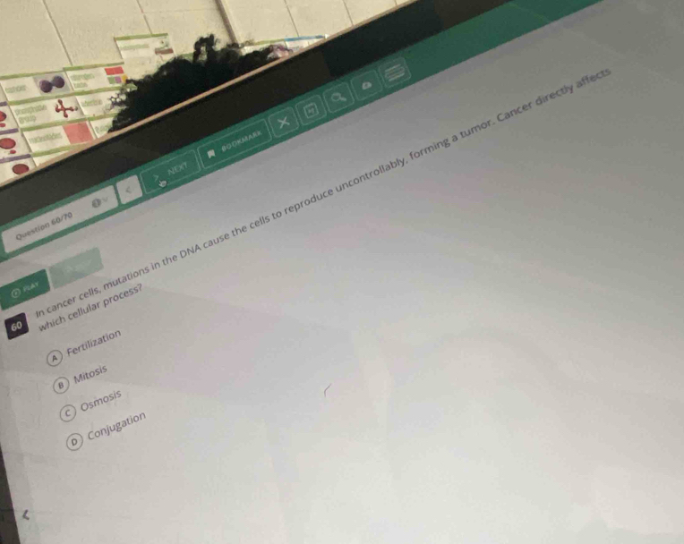 canos
a
fach
5
×
vatinolides
NEXT BCOKMARB
ancer cells, mutations in the DNA cause the cells to reproduce uncontrollably, forming a tumor. Cancer directly aff
Question 60/70 OV 
② FCAY
60 which cellular process?
A ) Fertilization
) Mitosis
c) Osmosis
D Conjugation