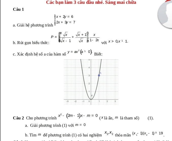 Các bạn làm 3 câu đầu nhé. Sáng mai chữa 
Câu 1 
a. Giải hệ phương trình beginarrayl x+2y=6 2x+3y=7endarray.
b. Rút gọn biểu thức: P=frac (frac x)^6sqrt(x)k]|x-1+frac sqrt(x)-1+frac sqrt(x)+1 1/x sqrt(x)frac 11-2x x>0, x^11. 
với 
c. Xác định hệ số a của hàm số y=ax^2(a^10). Biết: 
Câu 2 Cho phương trình x^2-(2m-1)x-m=0 (* là ẩn, m là tham số) (1). 
a. Giải phương trình (1) với m=0
b. Tìm m để phương trình (1) có hai nghiệm x_1, x_2 thỏa mãn (x_1-1)(x_2-1)^319