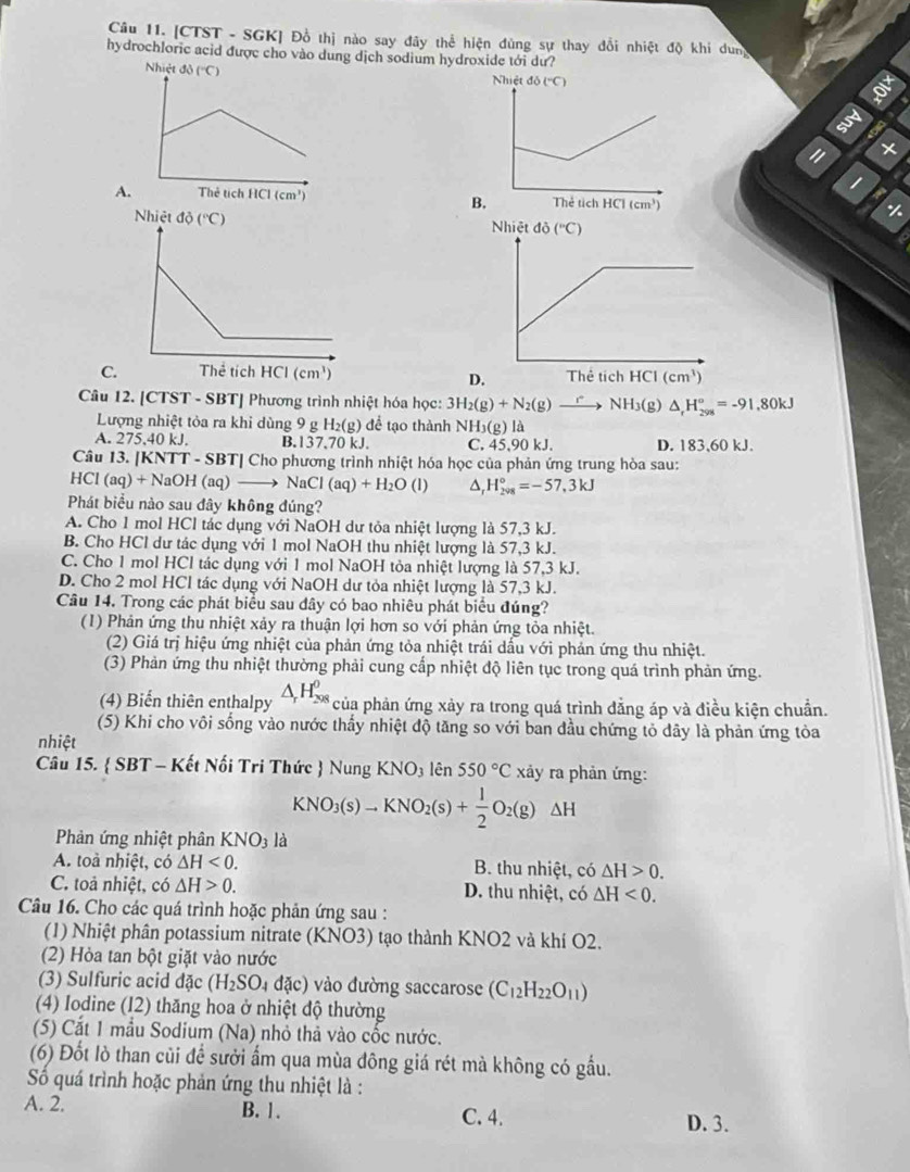 [CTST - SGK] Đồ thị nào say đây thể hiện đùng sự thay đổi nhiệt độ khi dung
hydrochloric acid được cho vào dung dịch sodium hydroxide tới dư?
I
1
A. 
B
-1-
C 
Câu 12. [CTST - SBT] Phương trình nhiệt hóa học: 3H_2(g)+N_2(g) NH 3(g) △ _rH_(298)^o=-91.80kJ
Lượng nhiệt tỏa ra khi dùng 9 g H_2(g)de^(frac 1)e ê tạo thành NH_3(g)la
A. 275,40 kJ. B.137.70 kJ. C. 45,90 kJ. D. 183,60 kJ.
Câu 13. [K NTT-SBT/Ch Cho phương trình nhiệt hóa học của phản ứng trung hòa sau:
HCl(aq)+NaOH(aq)to NaCl(aq)+H_2O O^(H_(2vg)°=-57,3kJ
Phát biểu nào sau đây không đúng?
A. Cho 1 mol HCl tác dụng với NaOH dư tỏa nhiệt lượng là 57,3 kJ.
B. Cho HCl dư tác dụng với 1 mol NaOH thu nhiệt lượng là 57,3 kJ.
C. Cho 1 mol HCl tác dụng với 1 mol NaOH tỏa nhiệt lượng là 57,3 kJ.
D. Cho 2 mol HCl tác dụng với NaOH dư tỏa nhiệt lượng là 57,3 kJ.
Câu 14. Trong các phát biểu sau đây có bao nhiêu phát biểu đúng?
(1) Phản ứng thu nhiệt xảy ra thuận lợi hơn so với phản ứng tỏa nhiệt.
(2) Giá trị hiệu ứng nhiệt của phản ứng tỏa nhiệt trái dấu với phản ứng thu nhiệt.
(3) Phản ứng thu nhiệt thường phải cung cấp nhiệt độ liên tục trong quá trình phản ứng.
(4) Biến thiên enthalpy △ _r)H_(298)^0 của phản ứng xảy ra trong quá trình đẳng áp và điều kiện chuẩn.
(5) Khi cho vôi sống vào nước thấy nhiệt độ tăng so với ban đầu chứng tỏ dây là phản ứng tòa
nhiệt
Câu 15.  SBT - Kết Nối Tri Thức  Nung KNO_3 lhat er 550°C xảy ra phản ứng:
KNO_3(s)to KNO_2(s)+ 1/2 O_2(g)Delta H
Phản ứng nhiệt phân KNO_3 là
A. toà nhiệt, có △ H<0. B. thu nhiệt, có △ H>0.
C. toả nhiệt, có △ H>0. D. thu nhiệt, có △ H<0.
Câu 16. Cho các quá trình hoặc phản ứng sau :
(1) Nhiệt phân potassium nitrate (KNO3) tạo thành KNO2 và khí O2.
(2) Hỏa tan bột giặt vào nước
(3) Sulfuric acid đặc (H_2SO_4 đặc) vào đường saccarose (C_12H_22O_11)
(4) Iodine (12) thăng hoa ở nhiệt độ thường
(5) Cắt 1 mẫu Sodium (Na) nhỏ thà vào cốc nước.
(6) Đốt lò than củi để sưởi ẩm qua mùa đông giá rét mà không có gầu.
Số quá trình hoặc phản ứng thu nhiệt là :
A. 2. B. 1. C. 4.
D. 3.