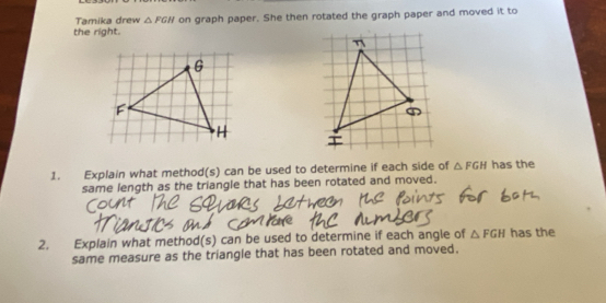 Tamika drew △ FGH
the right. on graph paper. She then rotated the graph paper and moved it to 
1. Explain what method(s) can be used to determine if each side of △ FGH has the 
same length as the triangle that has been rotated and moved. 
2. Explain what method(s) can be used to determine if each angle of △ FGH has the 
same measure as the triangle that has been rotated and moved.