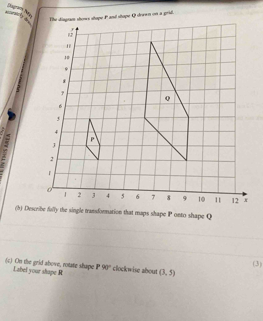 Diagram NO 
accurately dra 
The diagram shows shape P and shape Q drawn on a grid. 
2 
(b) Describe fully the single transformation that maps shape P onto shape Q
(3) 
(c) On the grid above, rotate shape P 90° clockwise about (3,5)
Label your shape R