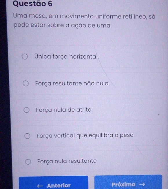 Uma mesa, em movimento uniforme retilíneo, só
pode estar sobre a ação de uma:
Única força horizontal.
Força resultante não nula.
Força nula de atrito.
Força vertical que equilibra o peso.
Força nula resultante
Anterior Próxima